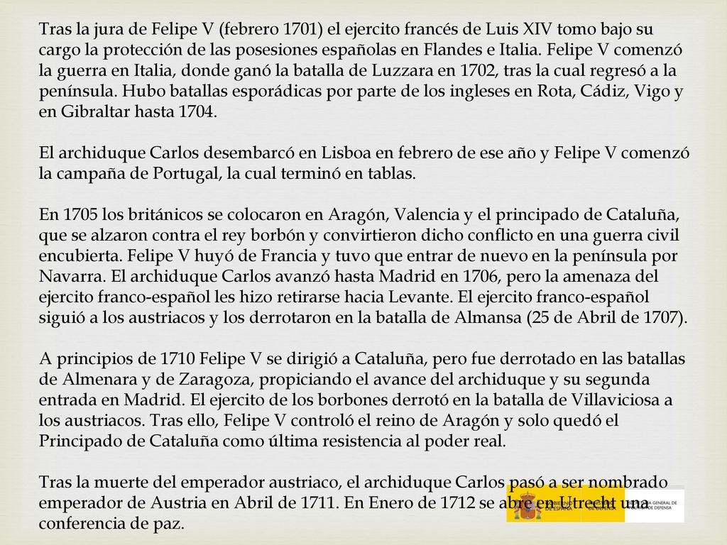 Tras la jura de Felipe V (febrero 1701) el ejercito francés de Luis XIV tomo bajo su cargo la protección de las posesiones españolas en Flandes e Italia. Felipe V comenzó la guerra en Italia, donde ganó la batalla de Luzzara en 1702, tras la cual regresó a la península. Hubo batallas esporádicas por parte de los ingleses en Rota, Cádiz, Vigo y en Gibraltar hasta 1704.