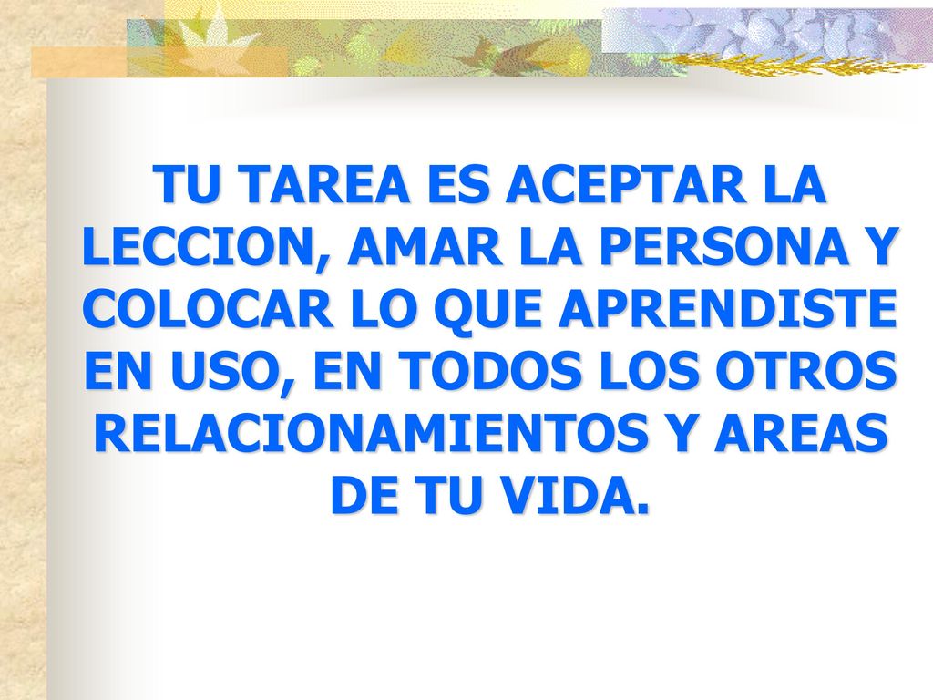 TU TAREA ES ACEPTAR LA LECCION, AMAR LA PERSONA Y COLOCAR LO QUE APRENDISTE EN USO, EN TODOS LOS OTROS RELACIONAMIENTOS Y AREAS DE TU VIDA.