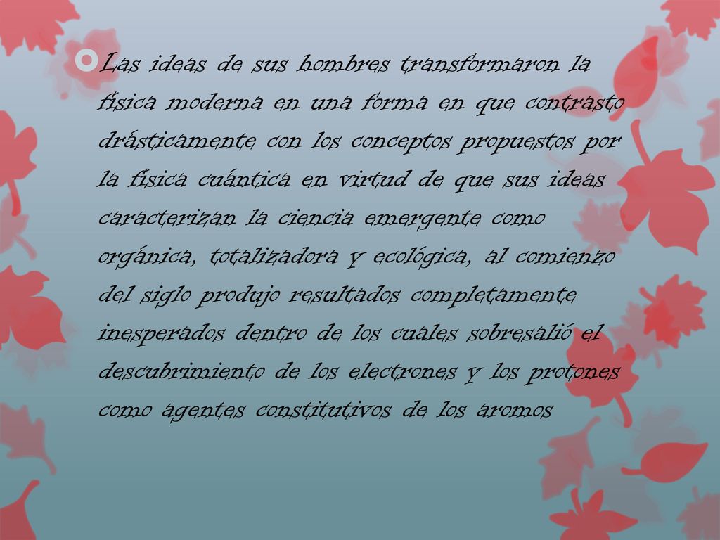 Las ideas de sus hombres transformaron la física moderna en una forma en que contrasto drásticamente con los conceptos propuestos por la física cuántica en virtud de que sus ideas caracterizan la ciencia emergente como orgánica, totalizadora y ecológica, al comienzo del siglo produjo resultados completamente inesperados dentro de los cuales sobresalió el descubrimiento de los electrones y los protones como agentes constitutivos de los aromos