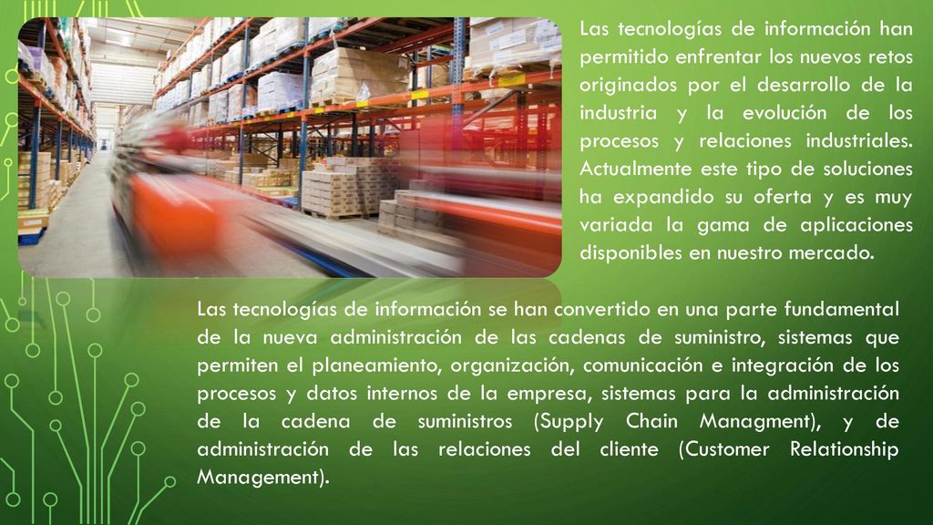 Las tecnologías de información han permitido enfrentar los nuevos retos originados por el desarrollo de la industria y la evolución de los procesos y relaciones industriales. Actualmente este tipo de soluciones ha expandido su oferta y es muy variada la gama de aplicaciones disponibles en nuestro mercado.
