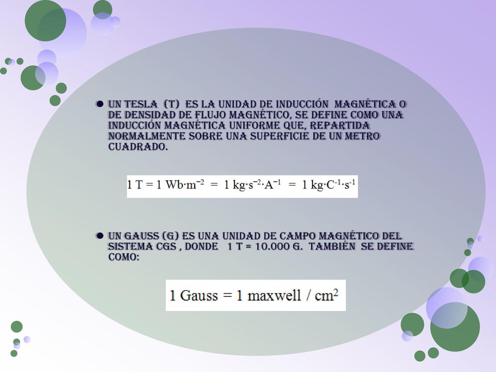 Un Tesla (T) es la unidad de inducción magnética o de densidad de flujo magnético, Se define como una inducción magnética uniforme que, repartida normalmente sobre una superficie de un metro cuadrado.
