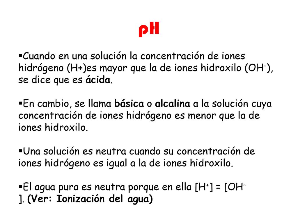 pH Cuando en una solución la concentración de iones hidrógeno (H+)es mayor que la de iones hidroxilo (OH–), se dice que es ácida.