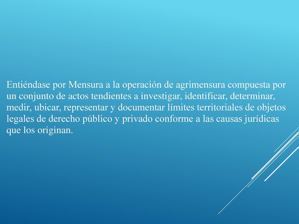 Entiéndase por Mensura a la operación de agrimensura compuesta por un conjunto de actos tendientes a investigar, identificar, determinar, medir, ubicar, representar y documentar límites territoriales de objetos legales de derecho público y privado conforme a las causas jurídicas que los originan.