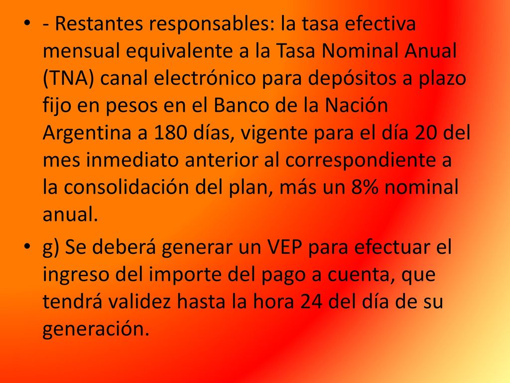 - Restantes responsables: la tasa efectiva mensual equivalente a la Tasa Nominal Anual (TNA) canal electrónico para depósitos a plazo fijo en pesos en el Banco de la Nación Argentina a 180 días, vigente para el día 20 del mes inmediato anterior al correspondiente a la consolidación del plan, más un 8% nominal anual.
