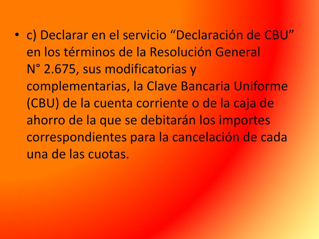 c) Declarar en el servicio Declaración de CBU en los términos de la Resolución General N° 2.675, sus modificatorias y complementarias, la Clave Bancaria Uniforme (CBU) de la cuenta corriente o de la caja de ahorro de la que se debitarán los importes correspondientes para la cancelación de cada una de las cuotas.
