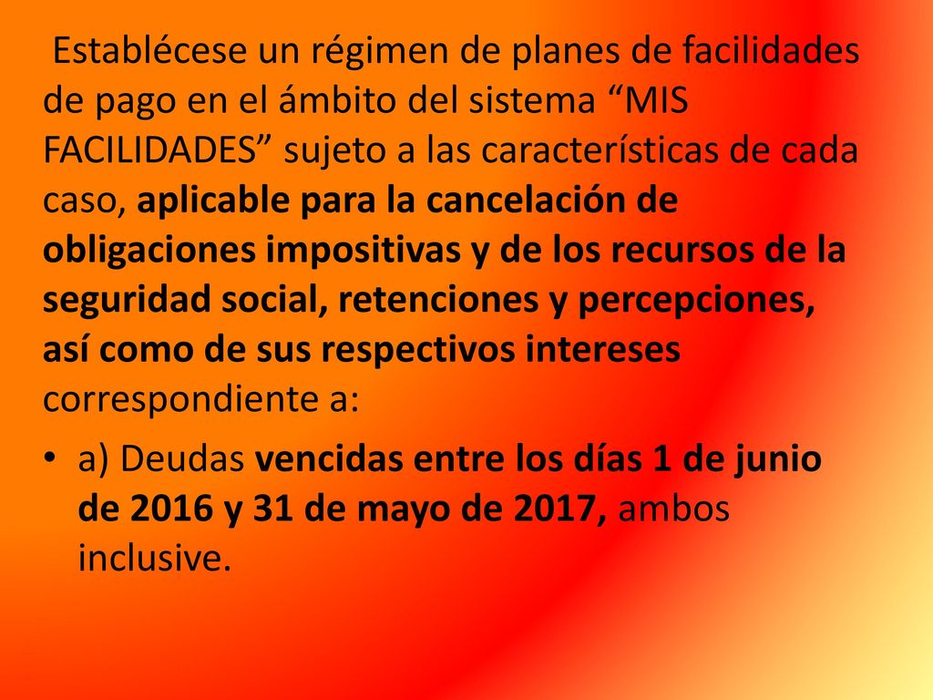 Establécese un régimen de planes de facilidades de pago en el ámbito del sistema MIS FACILIDADES sujeto a las características de cada caso, aplicable para la cancelación de obligaciones impositivas y de los recursos de la seguridad social, retenciones y percepciones, así como de sus respectivos intereses correspondiente a: