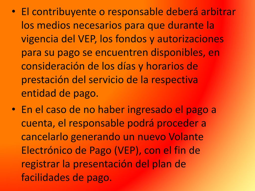 El contribuyente o responsable deberá arbitrar los medios necesarios para que durante la vigencia del VEP, los fondos y autorizaciones para su pago se encuentren disponibles, en consideración de los días y horarios de prestación del servicio de la respectiva entidad de pago.
