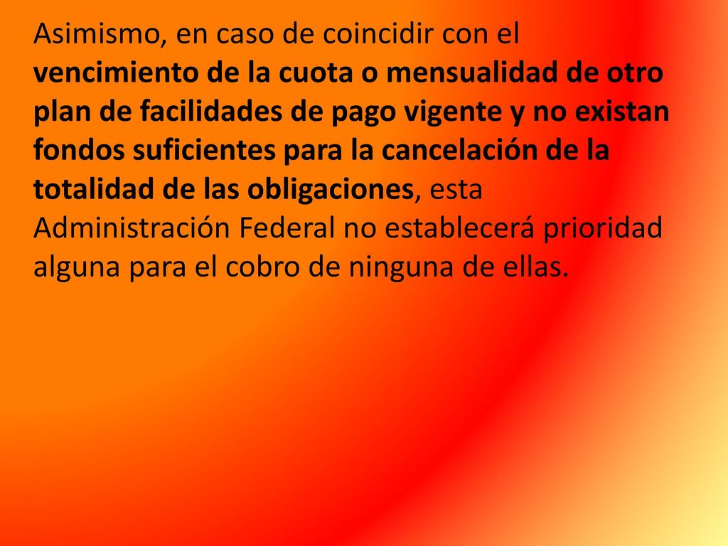 Asimismo, en caso de coincidir con el vencimiento de la cuota o mensualidad de otro plan de facilidades de pago vigente y no existan fondos suficientes para la cancelación de la totalidad de las obligaciones, esta Administración Federal no establecerá prioridad alguna para el cobro de ninguna de ellas.