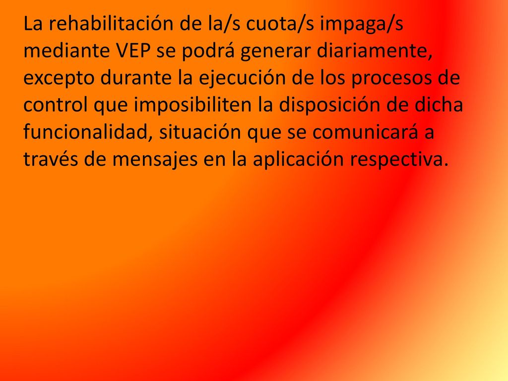 La rehabilitación de la/s cuota/s impaga/s mediante VEP se podrá generar diariamente, excepto durante la ejecución de los procesos de control que imposibiliten la disposición de dicha funcionalidad, situación que se comunicará a través de mensajes en la aplicación respectiva.