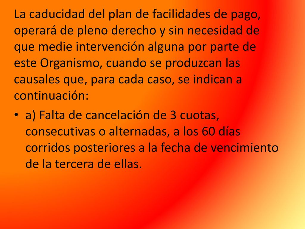 La caducidad del plan de facilidades de pago, operará de pleno derecho y sin necesidad de que medie intervención alguna por parte de este Organismo, cuando se produzcan las causales que, para cada caso, se indican a continuación: