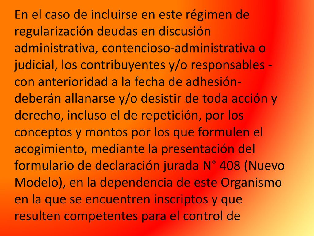 En el caso de incluirse en este régimen de regularización deudas en discusión administrativa, contencioso-administrativa o judicial, los contribuyentes y/o responsables -con anterioridad a la fecha de adhesión- deberán allanarse y/o desistir de toda acción y derecho, incluso el de repetición, por los conceptos y montos por los que formulen el acogimiento, mediante la presentación del formulario de declaración jurada N° 408 (Nuevo Modelo), en la dependencia de este Organismo en la que se encuentren inscriptos y que resulten competentes para el control de