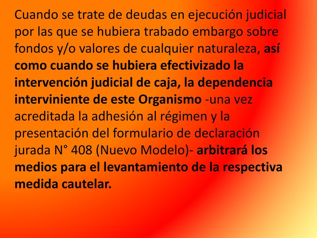 Cuando se trate de deudas en ejecución judicial por las que se hubiera trabado embargo sobre fondos y/o valores de cualquier naturaleza, así como cuando se hubiera efectivizado la intervención judicial de caja, la dependencia interviniente de este Organismo -una vez acreditada la adhesión al régimen y la presentación del formulario de declaración jurada N° 408 (Nuevo Modelo)- arbitrará los medios para el levantamiento de la respectiva medida cautelar.