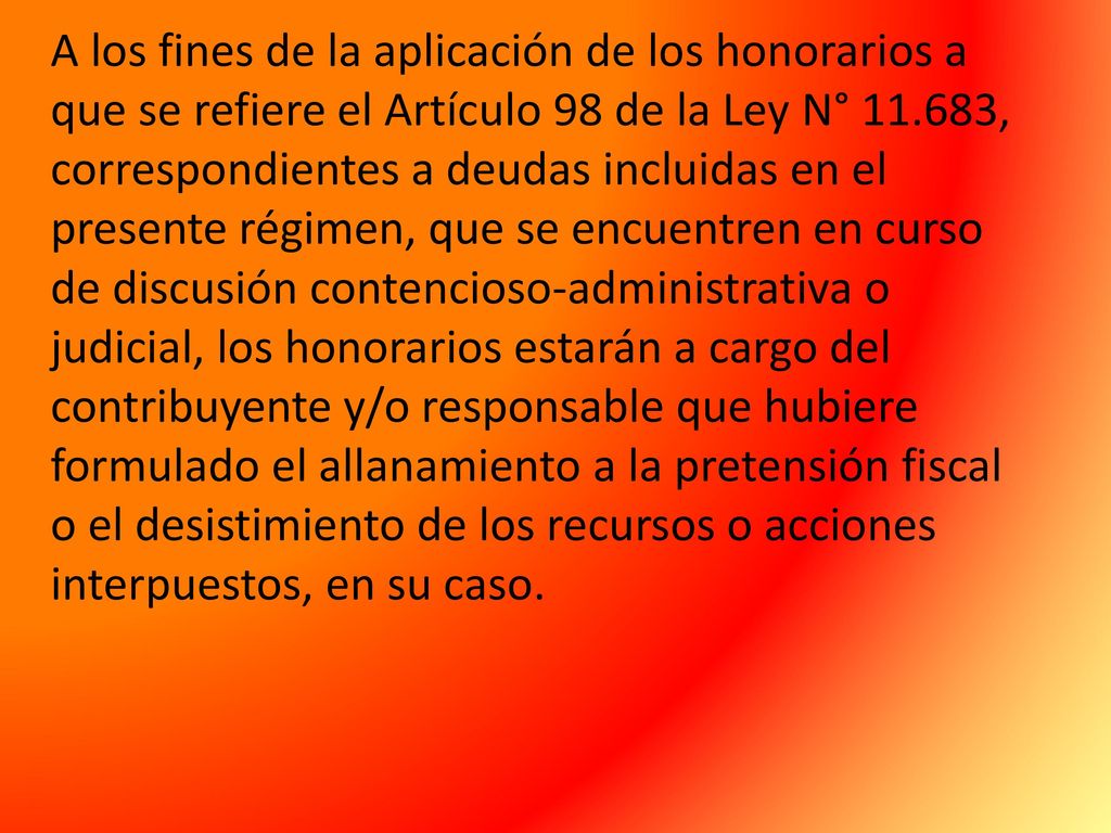 A los fines de la aplicación de los honorarios a que se refiere el Artículo 98 de la Ley N° , correspondientes a deudas incluidas en el presente régimen, que se encuentren en curso de discusión contencioso-administrativa o judicial, los honorarios estarán a cargo del contribuyente y/o responsable que hubiere formulado el allanamiento a la pretensión fiscal o el desistimiento de los recursos o acciones interpuestos, en su caso.