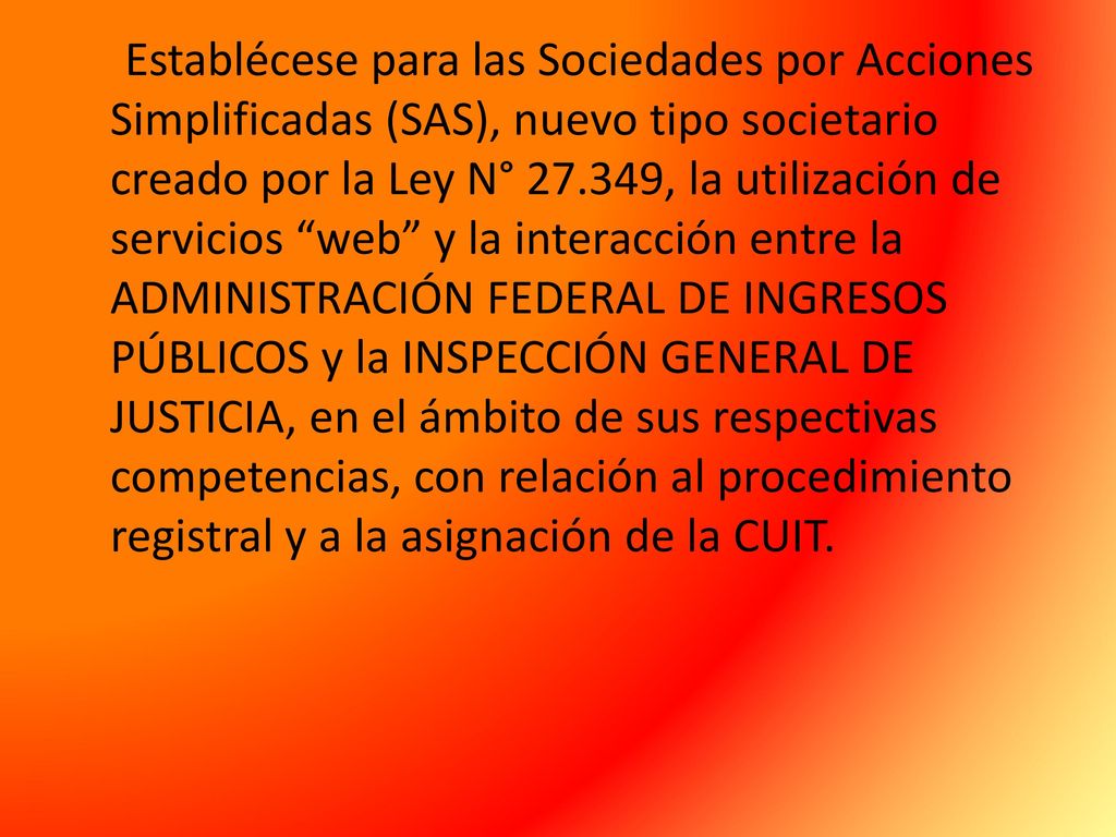 Establécese para las Sociedades por Acciones Simplificadas (SAS), nuevo tipo societario creado por la Ley N° , la utilización de servicios web y la interacción entre la ADMINISTRACIÓN FEDERAL DE INGRESOS PÚBLICOS y la INSPECCIÓN GENERAL DE JUSTICIA, en el ámbito de sus respectivas competencias, con relación al procedimiento registral y a la asignación de la CUIT.