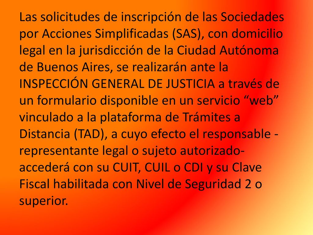 Las solicitudes de inscripción de las Sociedades por Acciones Simplificadas (SAS), con domicilio legal en la jurisdicción de la Ciudad Autónoma de Buenos Aires, se realizarán ante la INSPECCIÓN GENERAL DE JUSTICIA a través de un formulario disponible en un servicio web vinculado a la plataforma de Trámites a Distancia (TAD), a cuyo efecto el responsable -representante legal o sujeto autorizado- accederá con su CUIT, CUIL o CDI y su Clave Fiscal habilitada con Nivel de Seguridad 2 o superior.