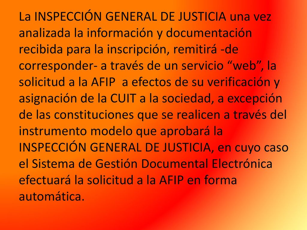 La INSPECCIÓN GENERAL DE JUSTICIA una vez analizada la información y documentación recibida para la inscripción, remitirá -de corresponder- a través de un servicio web , la solicitud a la AFIP a efectos de su verificación y asignación de la CUIT a la sociedad, a excepción de las constituciones que se realicen a través del instrumento modelo que aprobará la INSPECCIÓN GENERAL DE JUSTICIA, en cuyo caso el Sistema de Gestión Documental Electrónica efectuará la solicitud a la AFIP en forma automática.