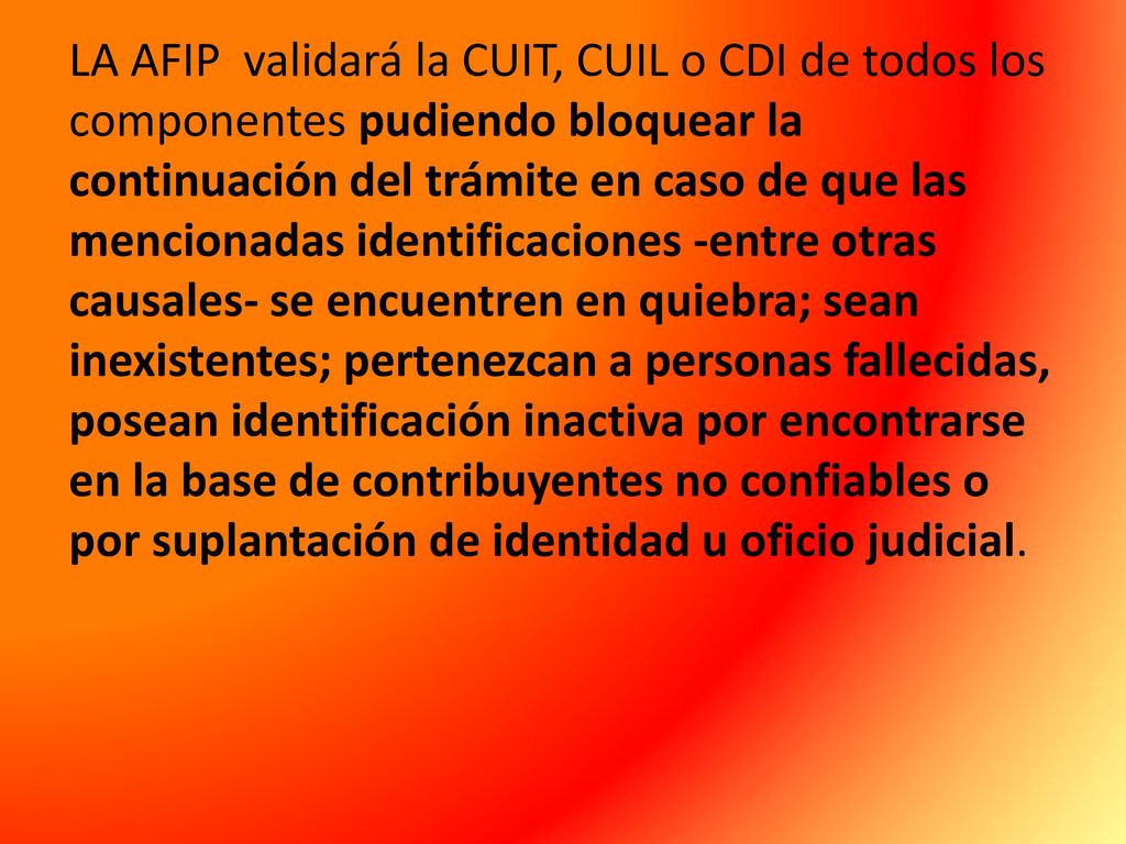 LA AFIP validará la CUIT, CUIL o CDI de todos los componentes pudiendo bloquear la continuación del trámite en caso de que las mencionadas identificaciones -entre otras causales- se encuentren en quiebra; sean inexistentes; pertenezcan a personas fallecidas, posean identificación inactiva por encontrarse en la base de contribuyentes no confiables o por suplantación de identidad u oficio judicial.