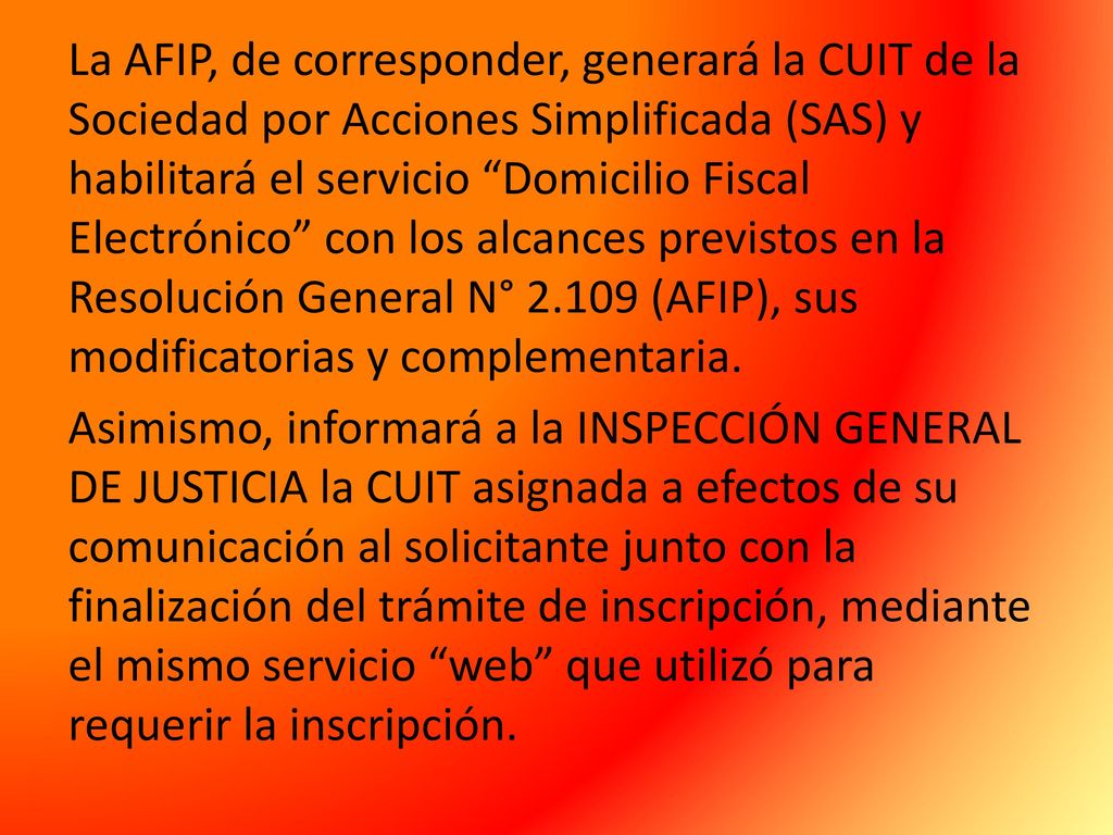 La AFIP, de corresponder, generará la CUIT de la Sociedad por Acciones Simplificada (SAS) y habilitará el servicio Domicilio Fiscal Electrónico con los alcances previstos en la Resolución General N° (AFIP), sus modificatorias y complementaria.