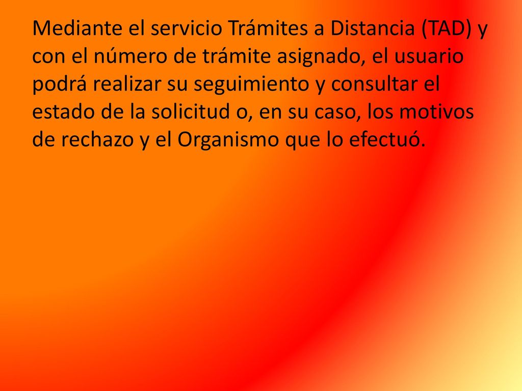 Mediante el servicio Trámites a Distancia (TAD) y con el número de trámite asignado, el usuario podrá realizar su seguimiento y consultar el estado de la solicitud o, en su caso, los motivos de rechazo y el Organismo que lo efectuó.
