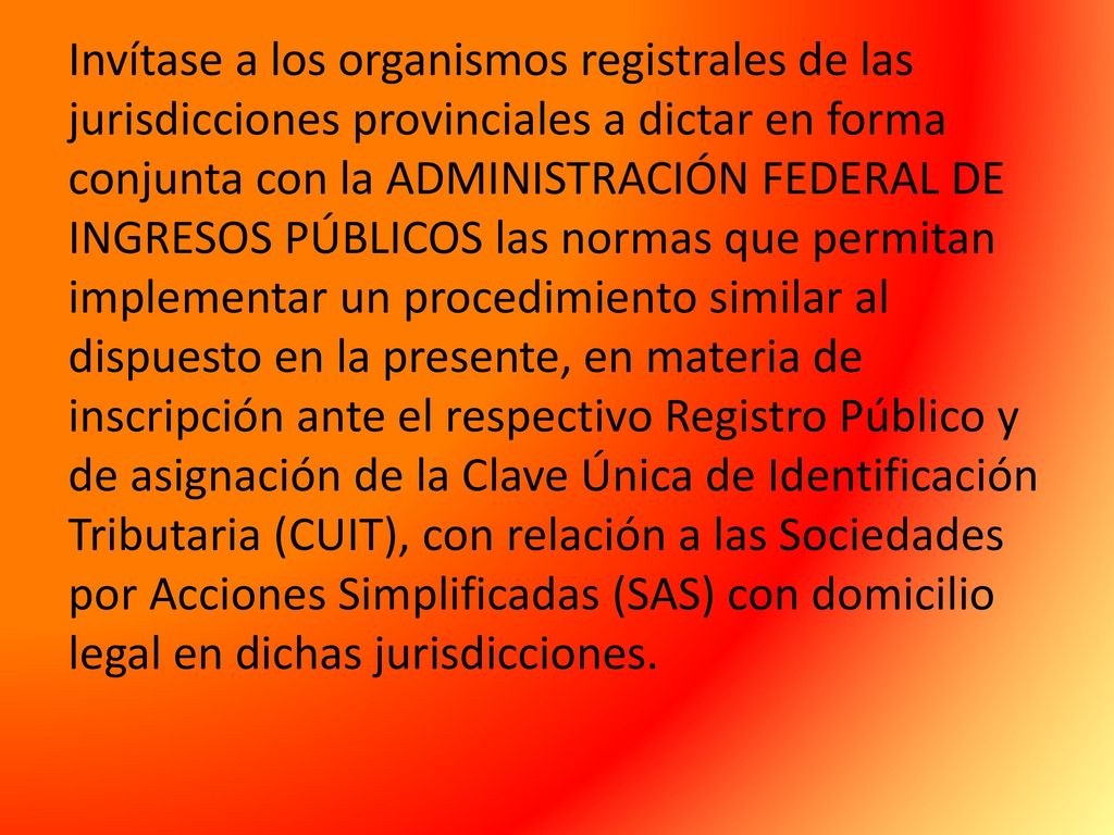 Invítase a los organismos registrales de las jurisdicciones provinciales a dictar en forma conjunta con la ADMINISTRACIÓN FEDERAL DE INGRESOS PÚBLICOS las normas que permitan implementar un procedimiento similar al dispuesto en la presente, en materia de inscripción ante el respectivo Registro Público y de asignación de la Clave Única de Identificación Tributaria (CUIT), con relación a las Sociedades por Acciones Simplificadas (SAS) con domicilio legal en dichas jurisdicciones.