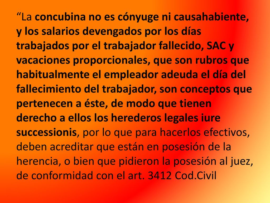 La concubina no es cónyuge ni causahabiente, y los salarios devengados por los días trabajados por el trabajador fallecido, SAC y vacaciones proporcionales, que son rubros que habitualmente el empleador adeuda el día del fallecimiento del trabajador, son conceptos que pertenecen a éste, de modo que tienen derecho a ellos los herederos legales iure successionis, por lo que para hacerlos efectivos, deben acreditar que están en posesión de la herencia, o bien que pidieron la posesión al juez, de conformidad con el art.