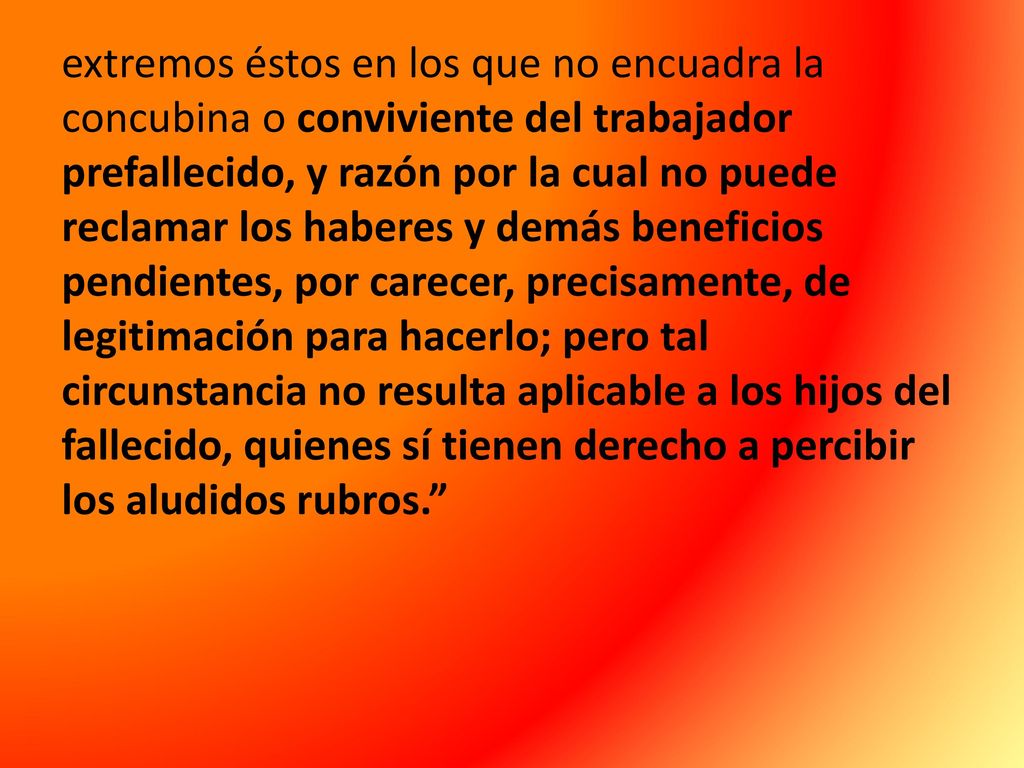 extremos éstos en los que no encuadra la concubina o conviviente del trabajador prefallecido, y razón por la cual no puede reclamar los haberes y demás beneficios pendientes, por carecer, precisamente, de legitimación para hacerlo; pero tal circunstancia no resulta aplicable a los hijos del fallecido, quienes sí tienen derecho a percibir los aludidos rubros.