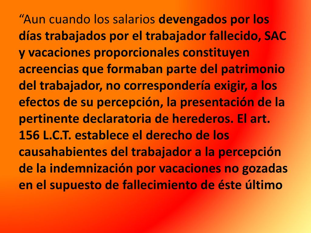 Aun cuando los salarios devengados por los días trabajados por el trabajador fallecido, SAC y vacaciones proporcionales constituyen acreencias que formaban parte del patrimonio del trabajador, no correspondería exigir, a los efectos de su percepción, la presentación de la pertinente declaratoria de herederos.
