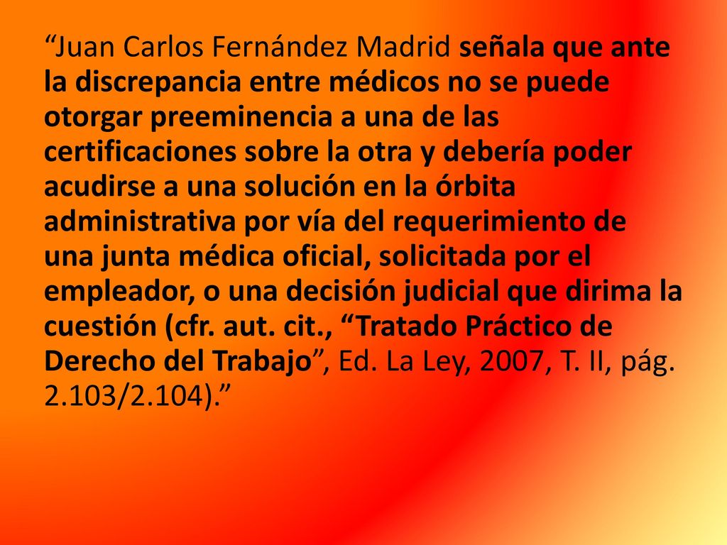 Juan Carlos Fernández Madrid señala que ante la discrepancia entre médicos no se puede otorgar preeminencia a una de las certificaciones sobre la otra y debería poder acudirse a una solución en la órbita administrativa por vía del requerimiento de una junta médica oficial, solicitada por el empleador, o una decisión judicial que dirima la cuestión (cfr.