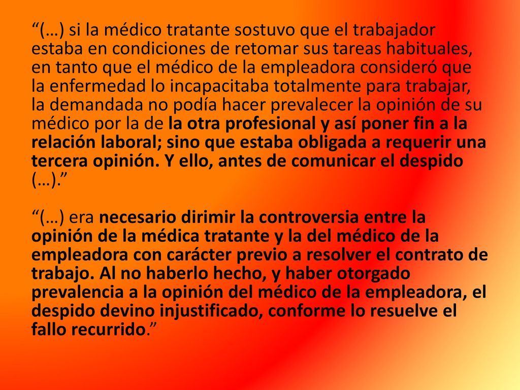 (…) si la médico tratante sostuvo que el trabajador estaba en condiciones de retomar sus tareas habituales, en tanto que el médico de la empleadora consideró que la enfermedad lo incapacitaba totalmente para trabajar, la demandada no podía hacer prevalecer la opinión de su médico por la de la otra profesional y así poner fin a la relación laboral; sino que estaba obligada a requerir una tercera opinión.