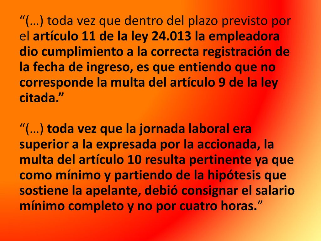 (…) toda vez que dentro del plazo previsto por el artículo 11 de la ley la empleadora dio cumplimiento a la correcta registración de la fecha de ingreso, es que entiendo que no corresponde la multa del artículo 9 de la ley citada. (…) toda vez que la jornada laboral era superior a la expresada por la accionada, la multa del artículo 10 resulta pertinente ya que como mínimo y partiendo de la hipótesis que sostiene la apelante, debió consignar el salario mínimo completo y no por cuatro horas.