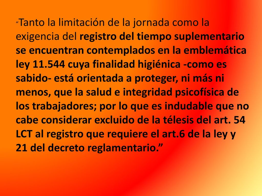 Tanto la limitación de la jornada como la exigencia del registro del tiempo suplementario se encuentran contemplados en la emblemática ley cuya finalidad higiénica -como es sabido- está orientada a proteger, ni más ni menos, que la salud e integridad psicofísica de los trabajadores; por lo que es indudable que no cabe considerar excluido de la télesis del art.