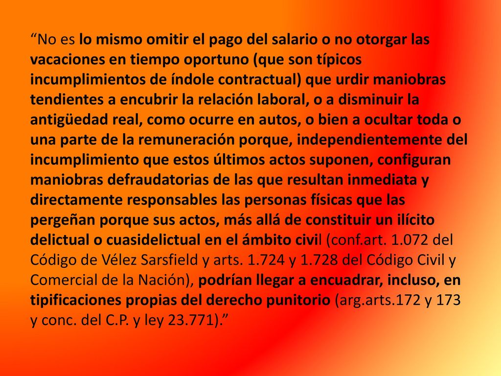 No es lo mismo omitir el pago del salario o no otorgar las vacaciones en tiempo oportuno (que son típicos incumplimientos de índole contractual) que urdir maniobras tendientes a encubrir la relación laboral, o a disminuir la antigüedad real, como ocurre en autos, o bien a ocultar toda o una parte de la remuneración porque, independientemente del incumplimiento que estos últimos actos suponen, configuran maniobras defraudatorias de las que resultan inmediata y directamente responsables las personas físicas que las pergeñan porque sus actos, más allá de constituir un ilícito delictual o cuasidelictual en el ámbito civil (conf.art.