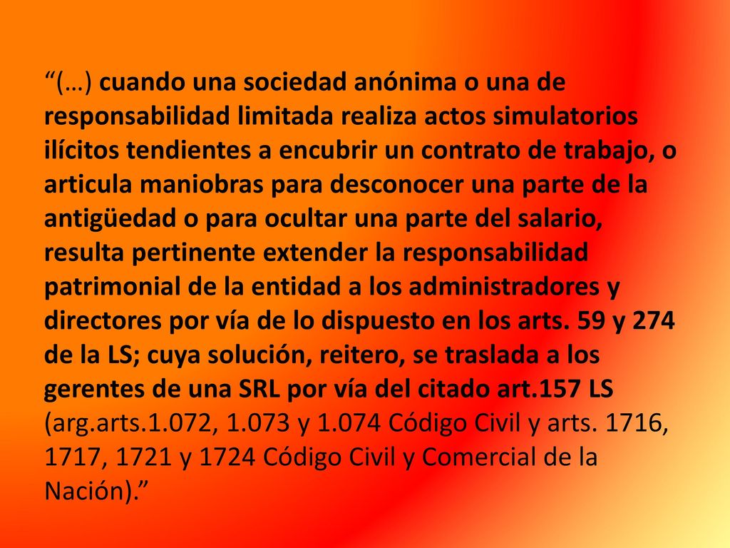 (…) cuando una sociedad anónima o una de responsabilidad limitada realiza actos simulatorios ilícitos tendientes a encubrir un contrato de trabajo, o articula maniobras para desconocer una parte de la antigüedad o para ocultar una parte del salario, resulta pertinente extender la responsabilidad patrimonial de la entidad a los administradores y directores por vía de lo dispuesto en los arts.