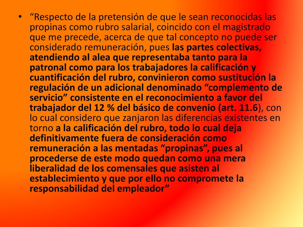 Respecto de la pretensión de que le sean reconocidas las propinas como rubro salarial, coincido con el magistrado que me precede, acerca de que tal concepto no puede ser considerado remuneración, pues las partes colectivas, atendiendo al alea que representaba tanto para la patronal como para los trabajadores la calificación y cuantificación del rubro, convinieron como sustitución la regulación de un adicional denominado complemento de servicio consistente en el reconocimiento a favor del trabajador del 12 % del básico de convenio (art.