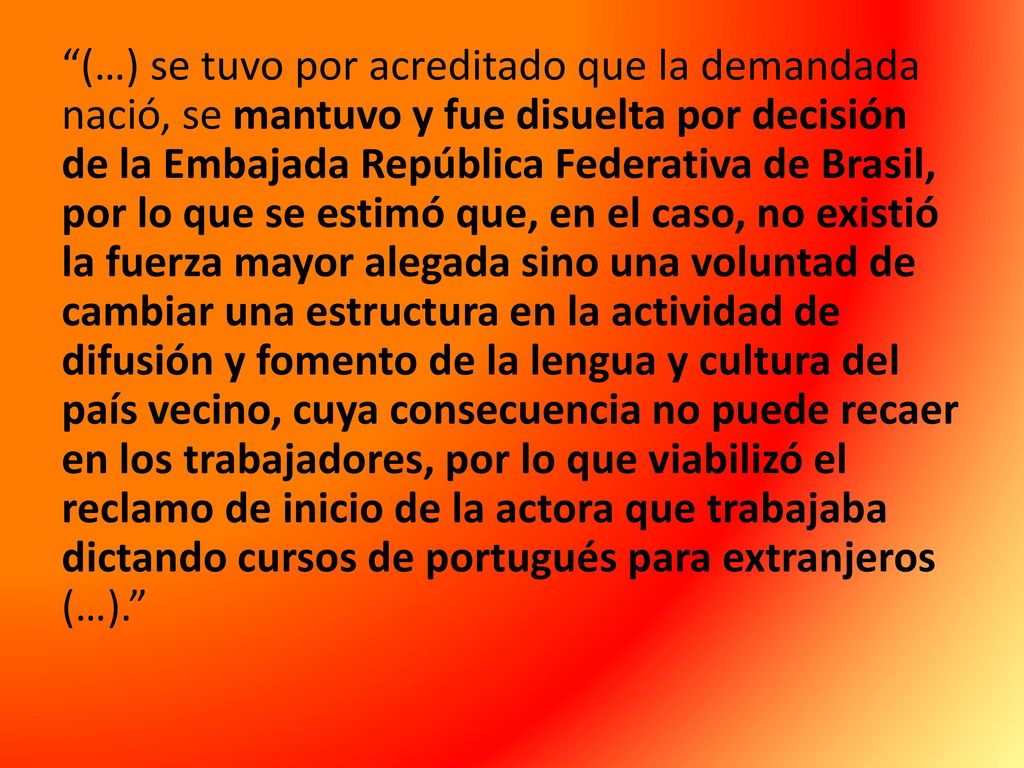 (…) se tuvo por acreditado que la demandada nació, se mantuvo y fue disuelta por decisión de la Embajada República Federativa de Brasil, por lo que se estimó que, en el caso, no existió la fuerza mayor alegada sino una voluntad de cambiar una estructura en la actividad de difusión y fomento de la lengua y cultura del país vecino, cuya consecuencia no puede recaer en los trabajadores, por lo que viabilizó el reclamo de inicio de la actora que trabajaba dictando cursos de portugués para extranjeros (…).
