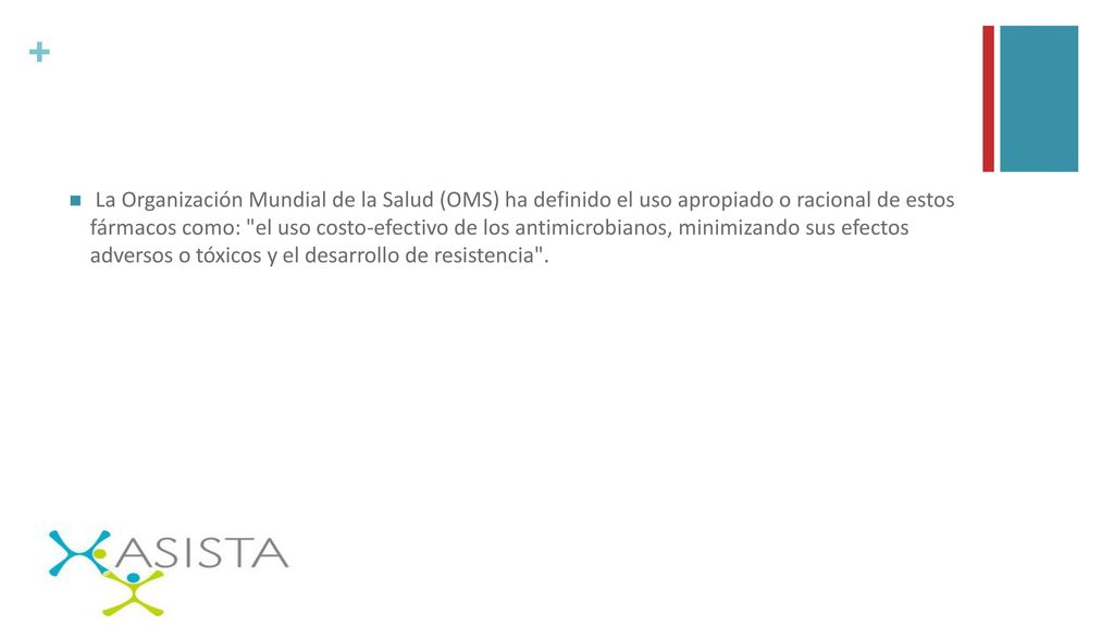 La Organización Mundial de la Salud (OMS) ha definido el uso apropiado o racional de estos fármacos como: el uso costo-efectivo de los antimicrobianos, minimizando sus efectos adversos o tóxicos y el desarrollo de resistencia .