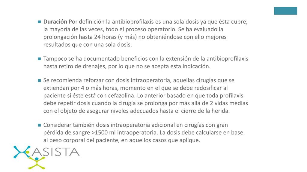 Duración Por definición la antibioprofilaxis es una sola dosis ya que ésta cubre, la mayoría de las veces, todo el proceso operatorio. Se ha evaluado la prolongación hasta 24 horas (y más) no obteniéndose con ello mejores resultados que con una sola dosis.