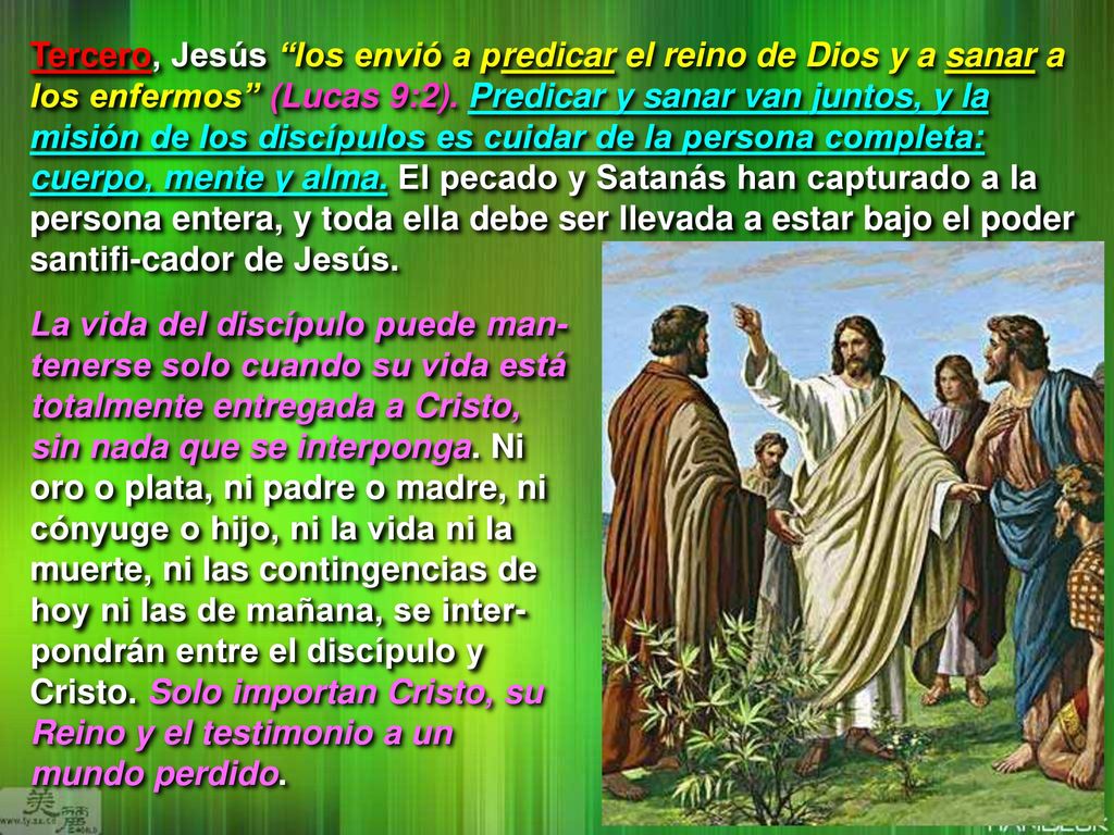 Tercero, Jesús los envió a predicar el reino de Dios y a sanar a los enfermos (Lucas 9:2). Predicar y sanar van juntos, y la misión de los discípulos es cuidar de la persona completa: cuerpo, mente y alma. El pecado y Satanás han capturado a la persona entera, y toda ella debe ser llevada a estar bajo el poder santifi-cador de Jesús.