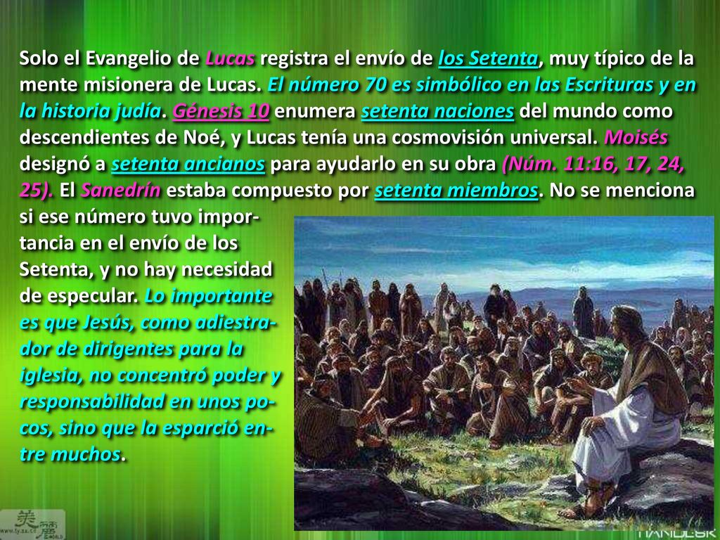 Solo el Evangelio de Lucas registra el envío de los Setenta, muy típico de la mente misionera de Lucas. El número 70 es simbólico en las Escrituras y en la historia judía. Génesis 10 enumera setenta naciones del mundo como descendientes de Noé, y Lucas tenía una cosmovisión universal. Moisés designó a setenta ancianos para ayudarlo en su obra (Núm. 11:16, 17, 24, 25). El Sanedrín estaba compuesto por setenta miembros. No se menciona si ese número tuvo impor-
