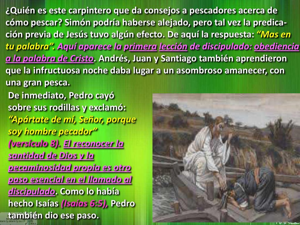 ¿Quién es este carpintero que da consejos a pescadores acerca de cómo pescar Simón podría haberse alejado, pero tal vez la predica-ción previa de Jesús tuvo algún efecto. De aquí la respuesta: Mas en tu palabra . Aquí aparece la primera lección de discipulado: obediencia a la palabra de Cristo. Andrés, Juan y Santiago también aprendieron que la infructuosa noche daba lugar a un asombroso amanecer, con una gran pesca.