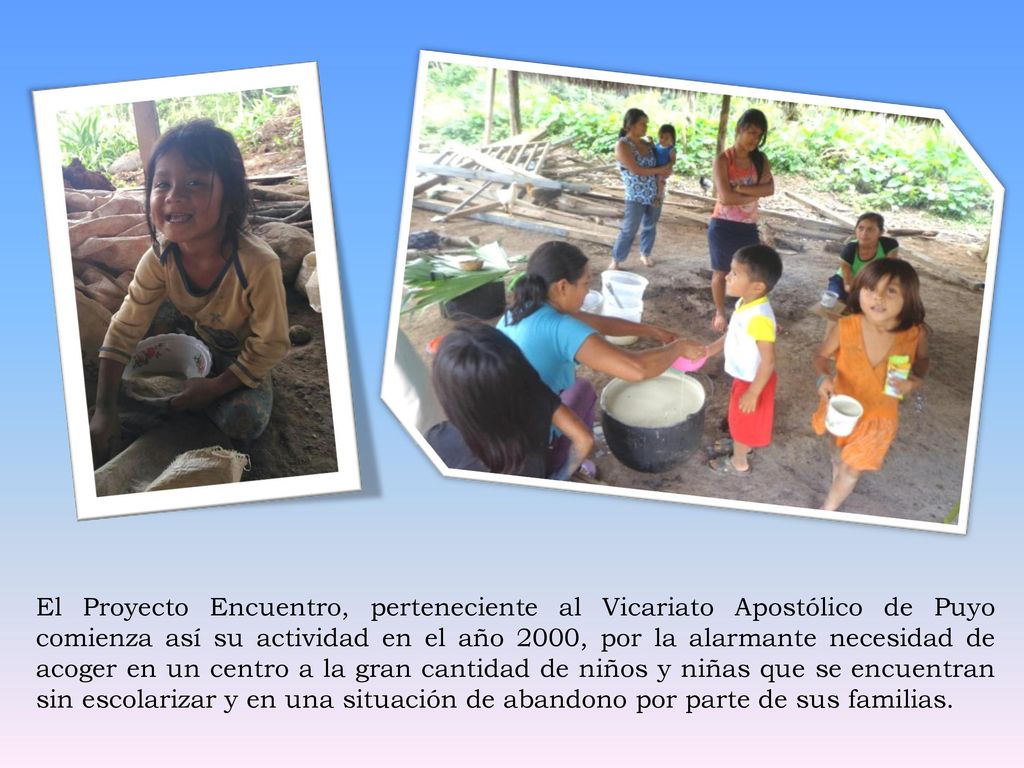 El Proyecto Encuentro, perteneciente al Vicariato Apostólico de Puyo comienza así su actividad en el año 2000, por la alarmante necesidad de acoger en un centro a la gran cantidad de niños y niñas que se encuentran sin escolarizar y en una situación de abandono por parte de sus familias.