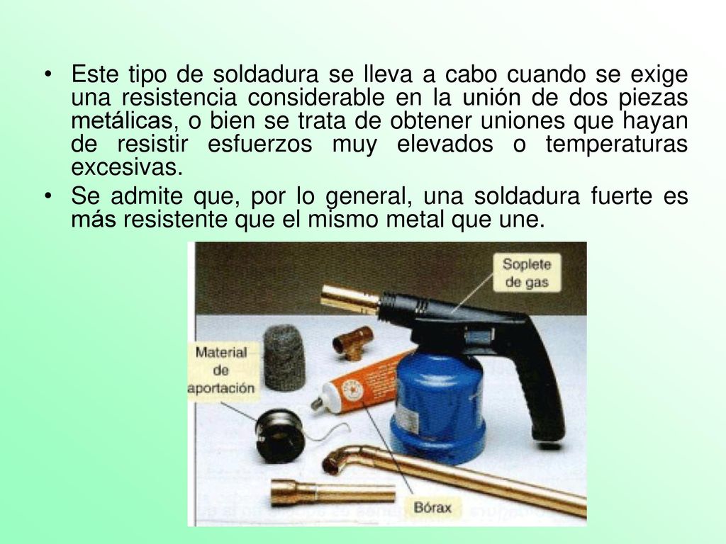 Este tipo de soldadura se lleva a cabo cuando se exige una resistencia considerable en la unión de dos piezas metálicas, o bien se trata de obtener uniones que hayan de resistir esfuerzos muy elevados o temperaturas excesivas.