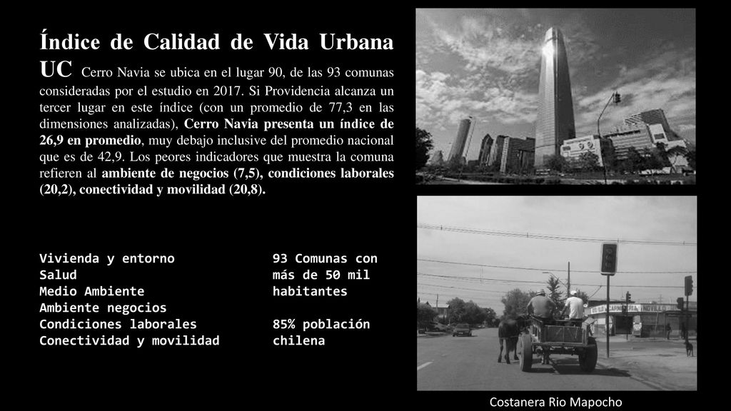 Índice de Calidad de Vida Urbana UC Cerro Navia se ubica en el lugar 90, de las 93 comunas consideradas por el estudio en Si Providencia alcanza un tercer lugar en este índice (con un promedio de 77,3 en las dimensiones analizadas), Cerro Navia presenta un índice de 26,9 en promedio, muy debajo inclusive del promedio nacional que es de 42,9. Los peores indicadores que muestra la comuna refieren al ambiente de negocios (7,5), condiciones laborales (20,2), conectividad y movilidad (20,8).