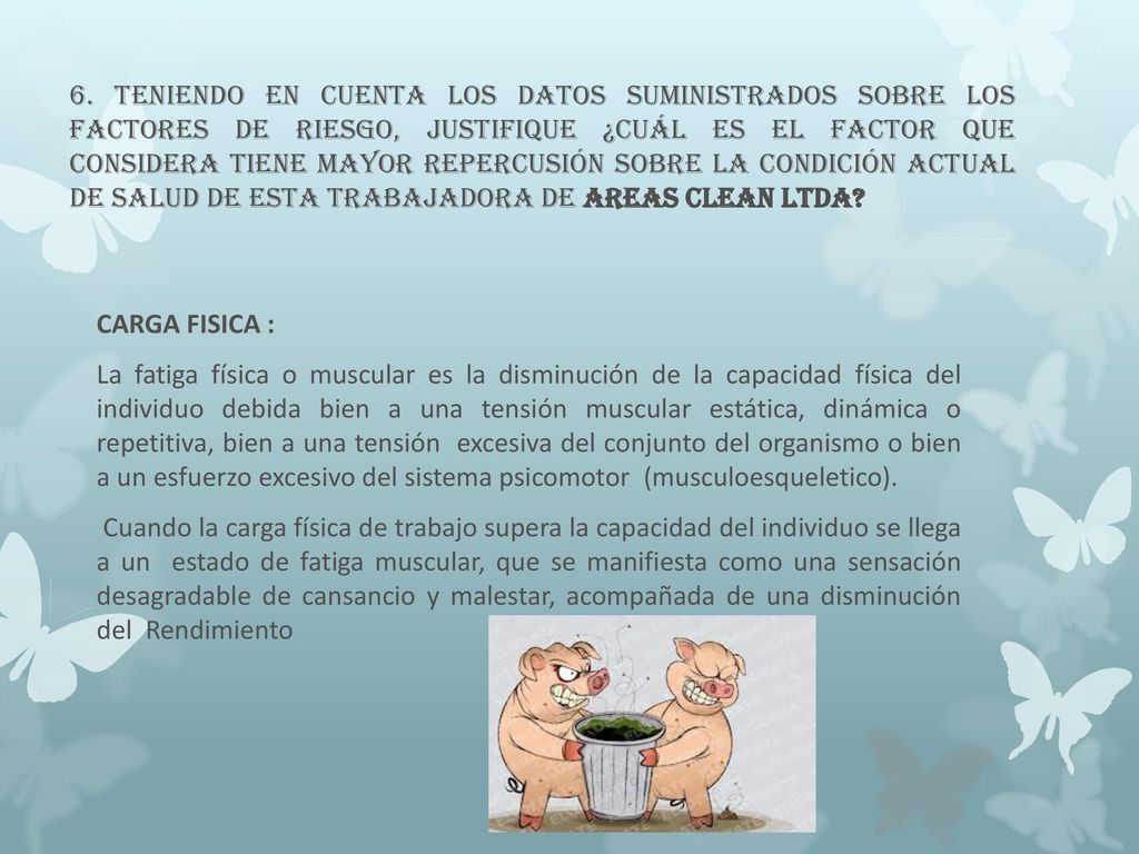 6. Teniendo en cuenta los datos suministrados sobre los factores de riesgo, justifique ¿cuál es el factor que considera tiene mayor repercusión sobre la condición actual de salud de esta trabajadora de AREAS CLEAN LTDA