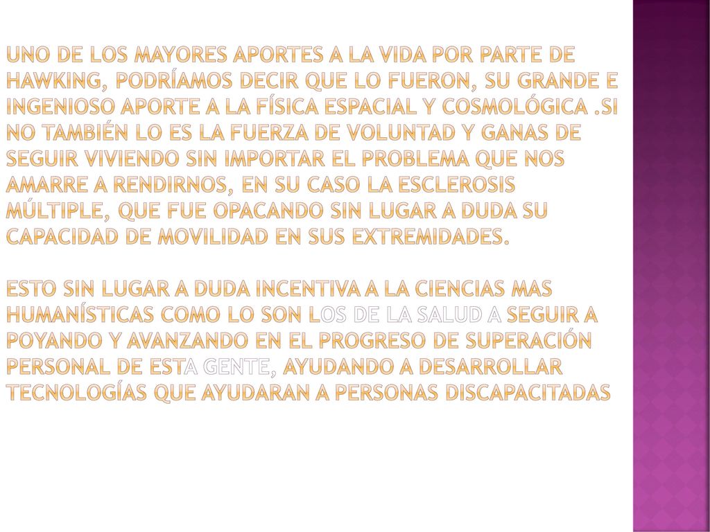 Uno de los mayores aportes a la vida por parte de hawking, podríamos decir que lo fueron, su grande e ingenioso aporte a la física espacial y cosmológica .si no también lo es la fuerza de voluntad y ganas de seguir viviendo sin importar el problema que nos amarre a rendirnos, en su caso la esclerosis múltiple, que fue opacando sin lugar a duda su capacidad de movilidad en sus extremidades.