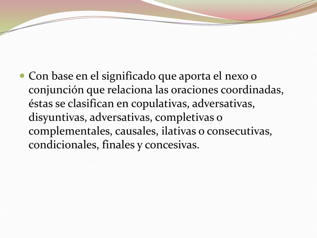 Con base en el significado que aporta el nexo o conjunción que relaciona las oraciones coordinadas, éstas se clasifican en copulativas, adversativas, disyuntivas, adversativas, completivas o complementales, causales, ilativas o consecutivas, condicionales, finales y concesivas.