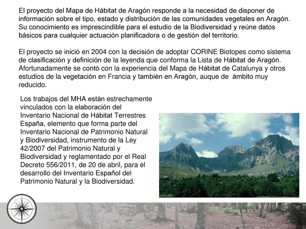El proyecto del Mapa de Hábitat de Aragón responde a la necesidad de disponer de información sobre el tipo, estado y distribución de las comunidades vegetales en Aragón. Su conocimiento es imprescindible para el estudio de la Biodiversidad y reúne datos básicos para cualquier actuación planificadora o de gestión del territorio.