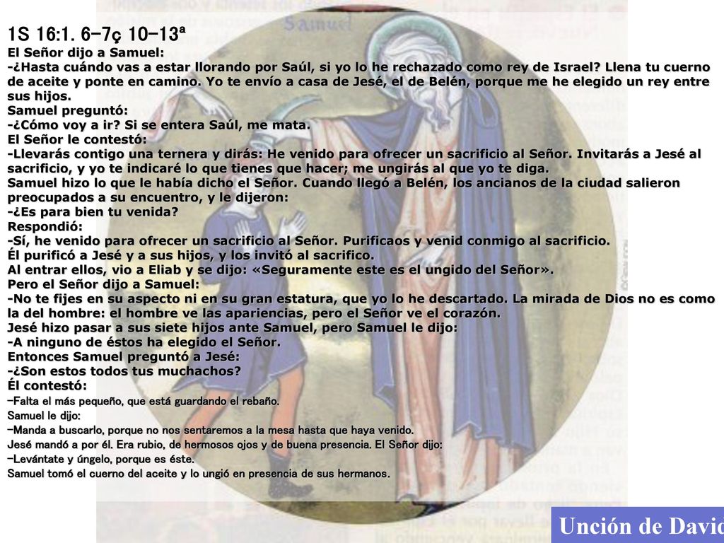 1S 16:1. 6-7ç 10-13ª El Señor dijo a Samuel: -¿Hasta cuándo vas a estar llorando por Saúl, si yo lo he rechazado como rey de Israel Llena tu cuerno de aceite y ponte en camino. Yo te envío a casa de Jesé, el de Belén, porque me he elegido un rey entre sus hijos. Samuel preguntó: -¿Cómo voy a ir Si se entera Saúl, me mata. El Señor le contestó: -Llevarás contigo una ternera y dirás: He venido para ofrecer un sacrificio al Señor. Invitarás a Jesé al sacrificio, y yo te indicaré lo que tienes que hacer; me ungirás al que yo te diga. Samuel hizo lo que le había dicho el Señor. Cuando llegó a Belén, los ancianos de la ciudad salieron preocupados a su encuentro, y le dijeron: -¿Es para bien tu venida Respondió: