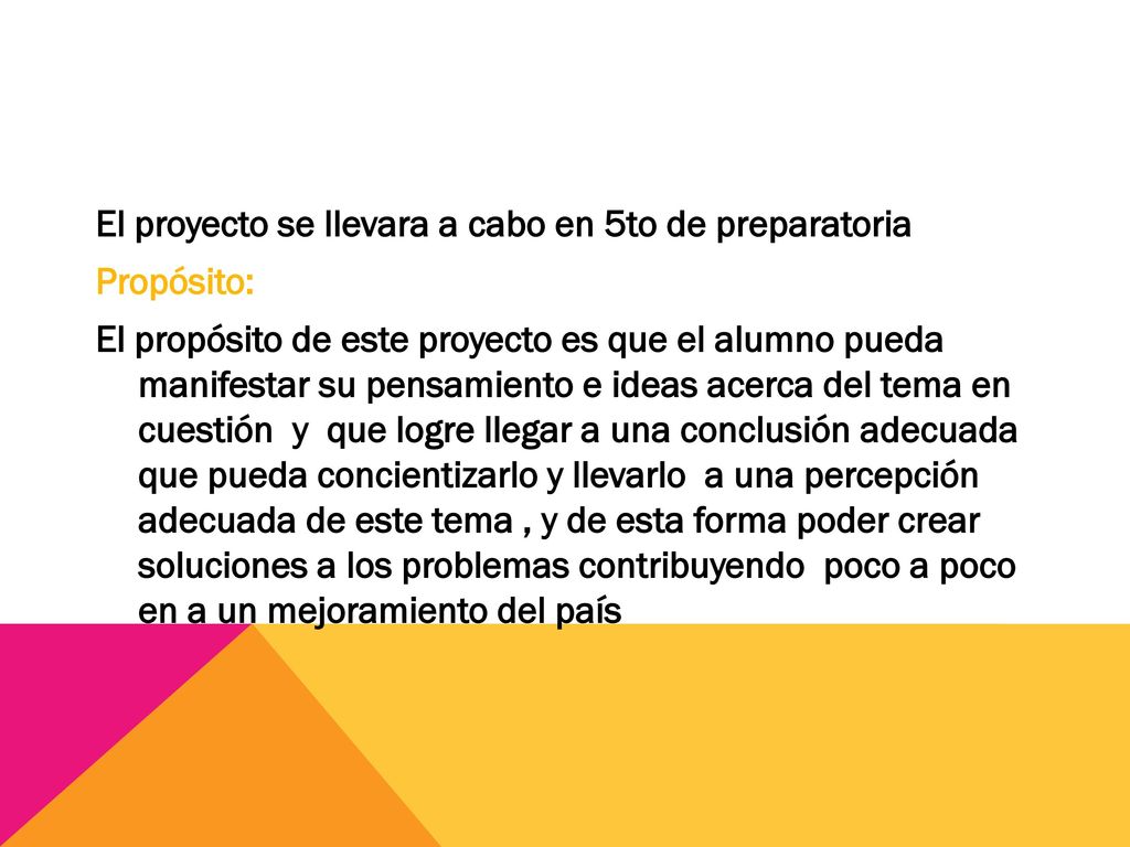 El proyecto se llevara a cabo en 5to de preparatoria Propósito: El propósito de este proyecto es que el alumno pueda manifestar su pensamiento e ideas acerca del tema en cuestión y que logre llegar a una conclusión adecuada que pueda concientizarlo y llevarlo a una percepción adecuada de este tema , y de esta forma poder crear soluciones a los problemas contribuyendo poco a poco en a un mejoramiento del país