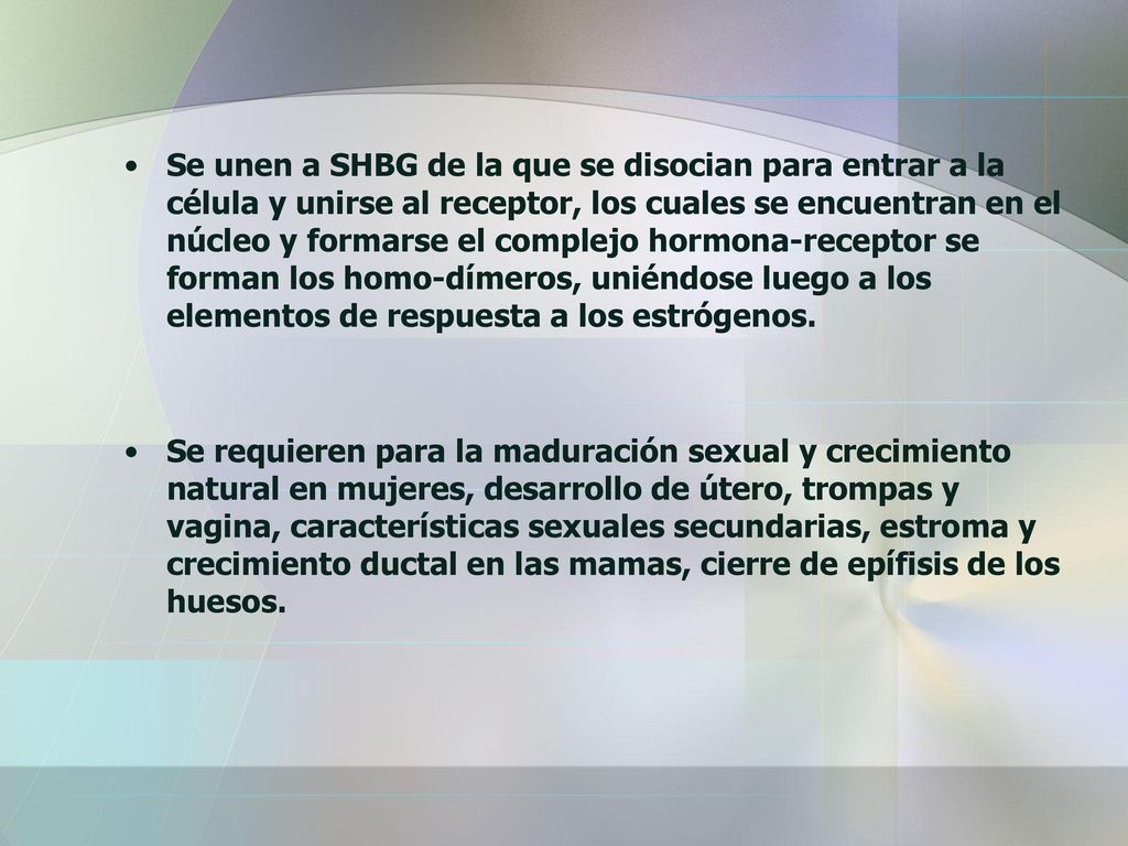Se unen a SHBG de la que se disocian para entrar a la célula y unirse al receptor, los cuales se encuentran en el núcleo y formarse el complejo hormona-receptor se forman los homo-dímeros, uniéndose luego a los elementos de respuesta a los estrógenos.